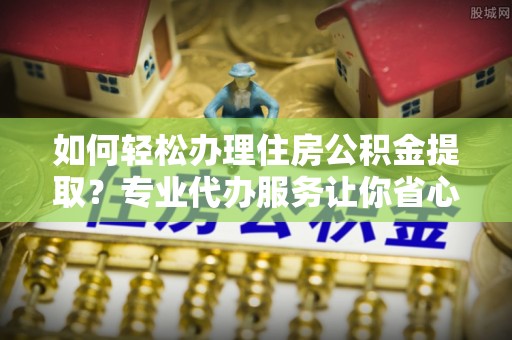 宿迁如何轻松办理住房公积金提取？专业代办服务让你省心无忧