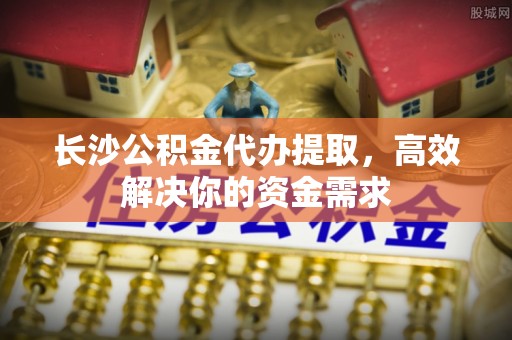 宿迁长沙公积金代办提取，高效解决你的资金需求