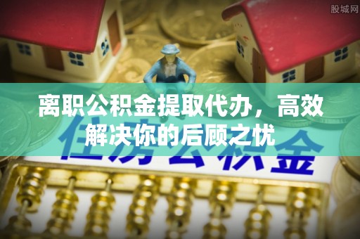 宿迁离职公积金提取代办，高效解决你的后顾之忧